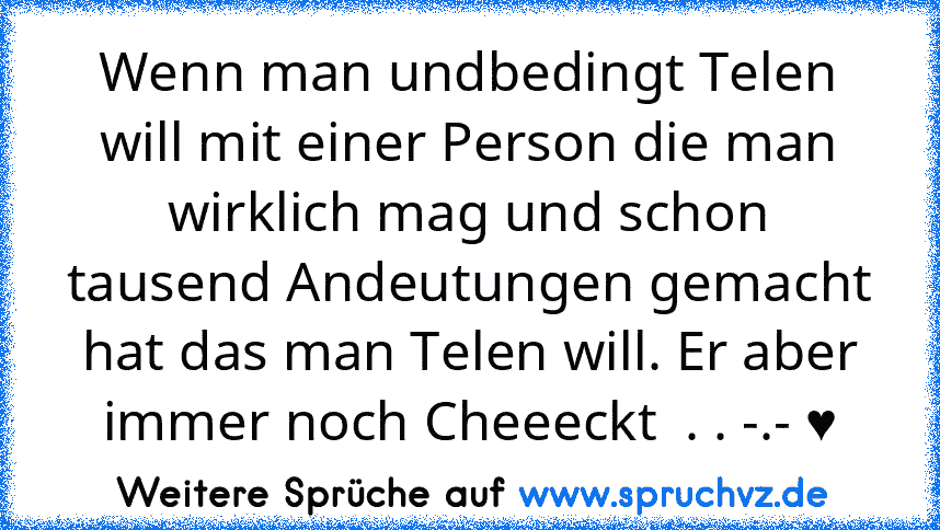 Wenn man undbedingt Telen will mit einer Person die man wirklich mag und schon tausend Andeutungen gemacht hat das man Telen will. Er aber immer noch Cheeeckt  . . -.- ♥