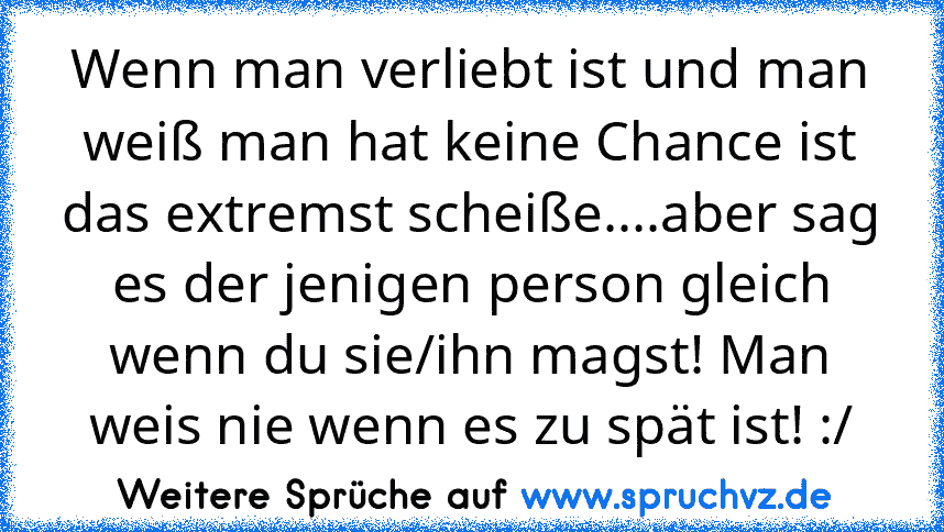 Wenn man verliebt ist und man weiß man hat keine Chance ist das extremst scheiße....aber sag es der jenigen person gleich wenn du sie/ihn magst! Man weis nie wenn es zu spät ist! :/