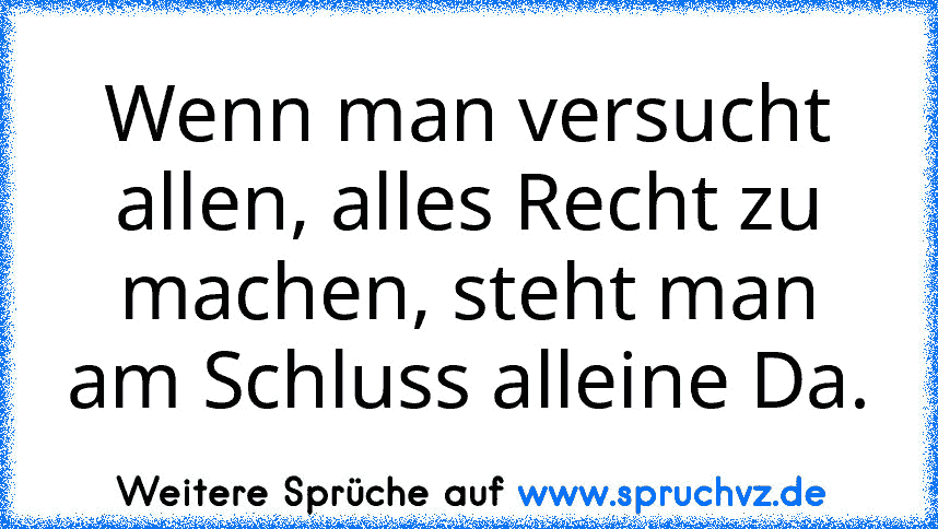 Wenn man versucht allen, alles Recht zu machen, steht man am Schluss alleine Da.