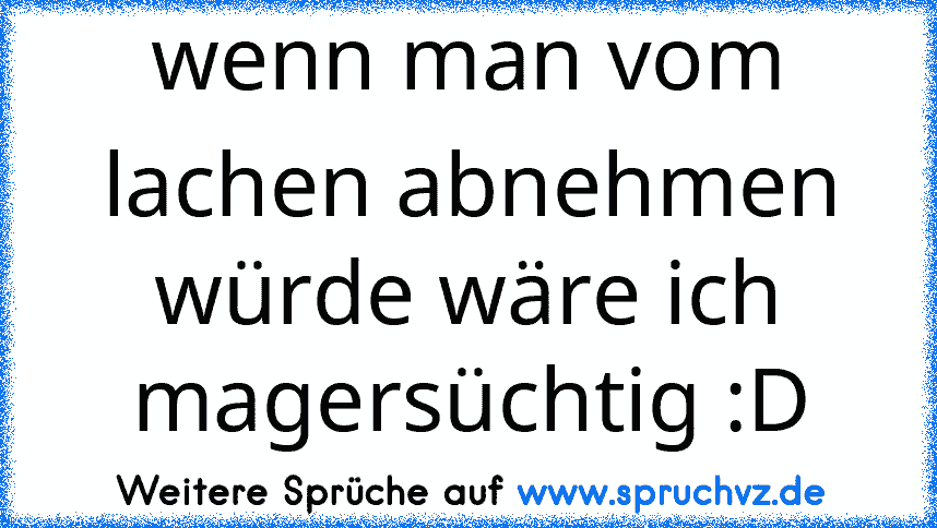 wenn man vom lachen abnehmen würde wäre ich magersüchtig :D