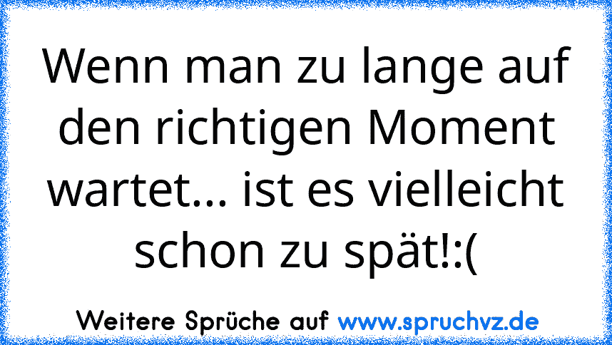 Wenn man zu lange auf den richtigen Moment wartet... ist es vielleicht schon zu spät!:(