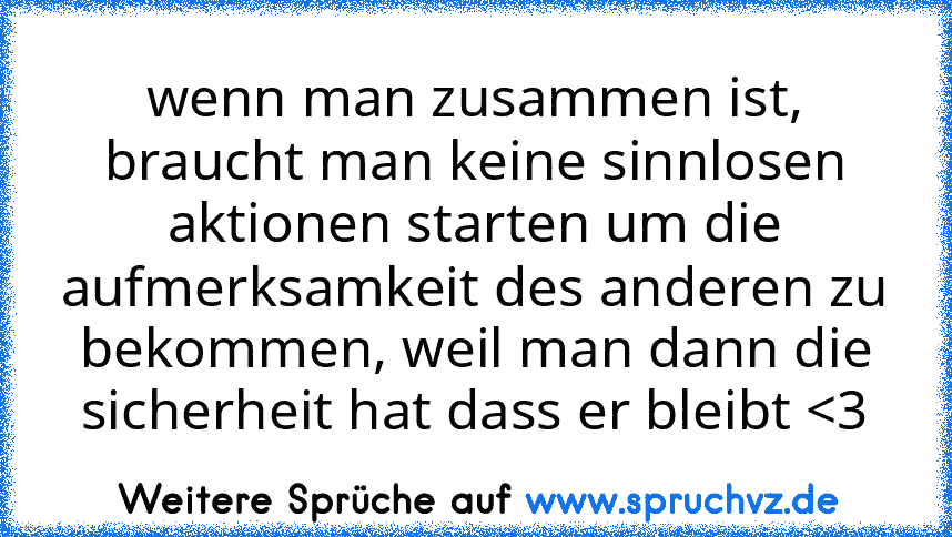 wenn man zusammen ist, braucht man keine sinnlosen aktionen starten um die aufmerksamkeit des anderen zu bekommen, weil man dann die sicherheit hat dass er bleibt 