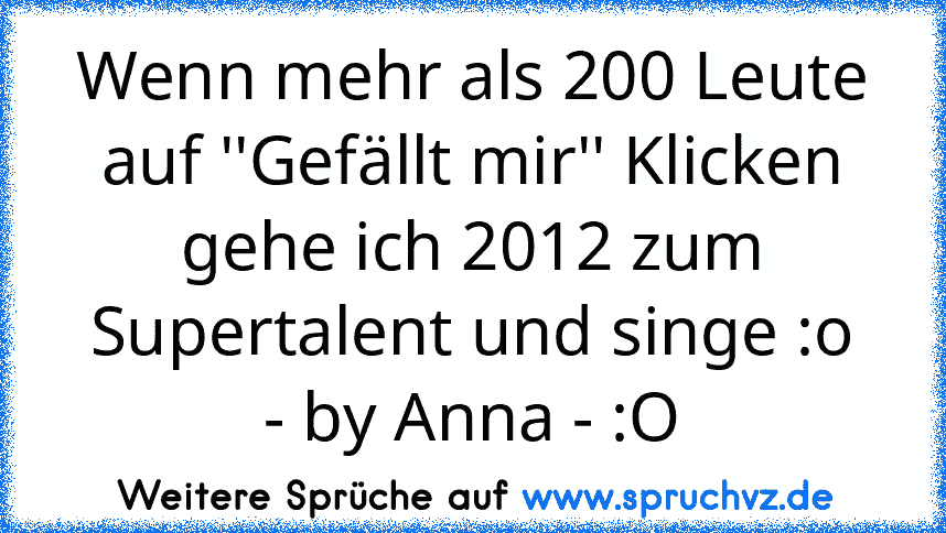 Wenn mehr als 200 Leute auf ''Gefällt mir'' Klicken gehe ich 2012 zum Supertalent und singe :o
- by Anna - :O