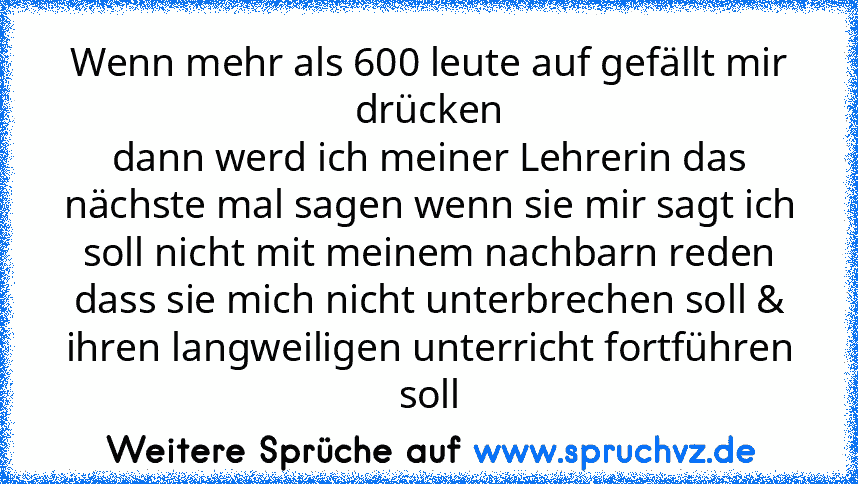 Wenn mehr als 600 leute auf gefällt mir drücken
dann werd ich meiner Lehrerin das nächste mal sagen wenn sie mir sagt ich soll nicht mit meinem nachbarn reden dass sie mich nicht unterbrechen soll & ihren langweiligen unterricht fortführen soll