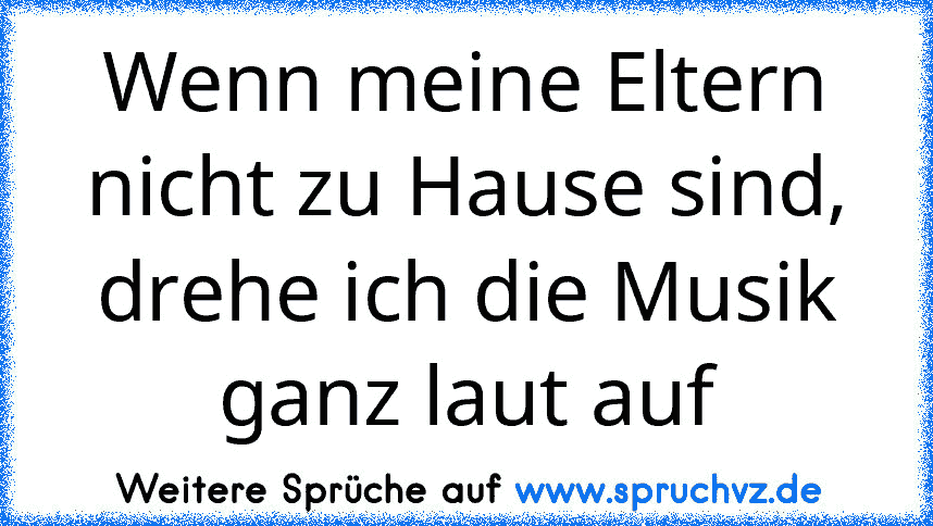 Wenn meine Eltern nicht zu Hause sind, drehe ich die Musik ganz laut auf