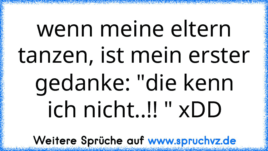 wenn meine eltern tanzen, ist mein erster gedanke: "die kenn ich nicht..!! " xDD