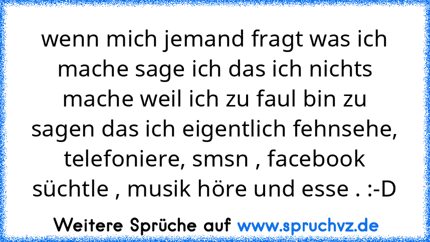 wenn mich jemand fragt was ich mache sage ich das ich nichts mache weil ich zu faul bin zu sagen das ich eigentlich fehnsehe, telefoniere, smsn , facebook süchtle , musik höre und esse . :-D