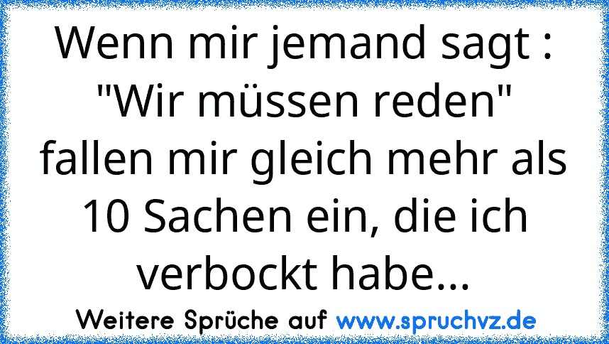 Wenn mir jemand sagt : "Wir müssen reden" fallen mir gleich mehr als 10 Sachen ein, die ich verbockt habe...