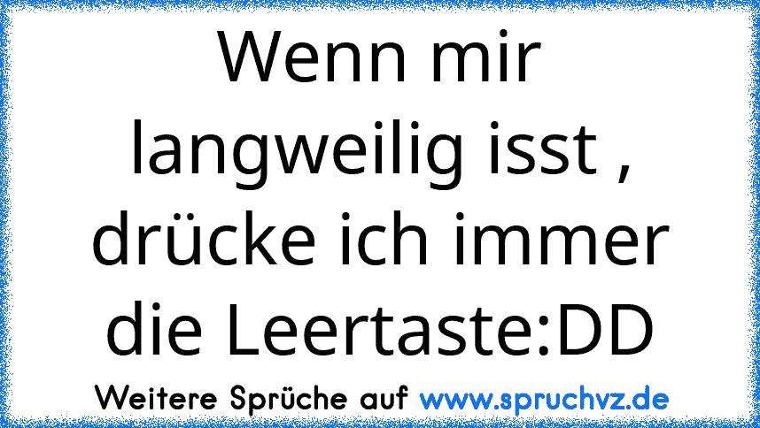 Wenn mir langweilig isst , drücke ich immer die Leertaste:DD