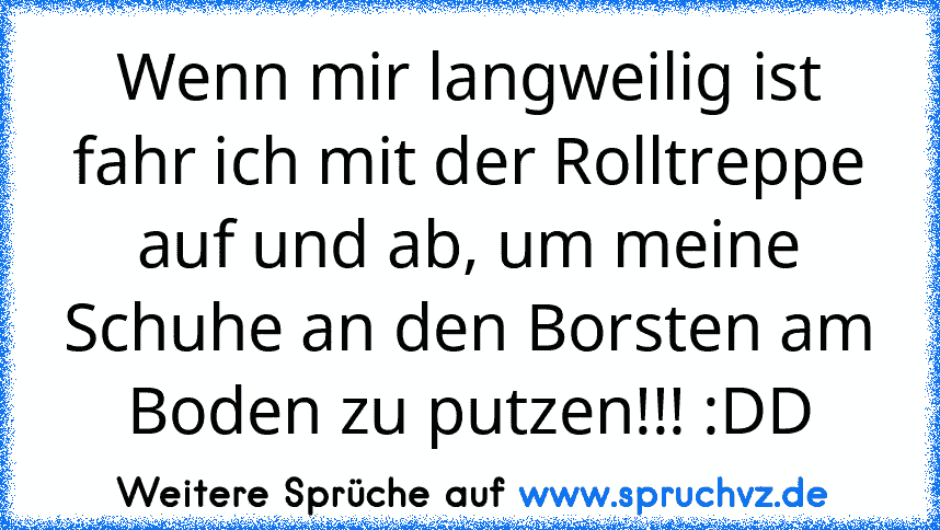 Wenn mir langweilig ist fahr ich mit der Rolltreppe auf und ab, um meine Schuhe an den Borsten am Boden zu putzen!!! :DD