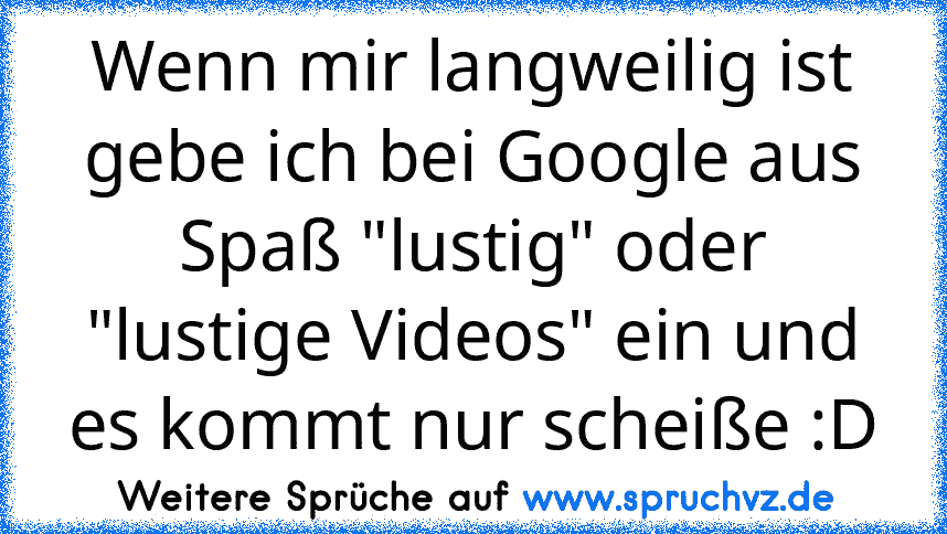 Wenn mir langweilig ist gebe ich bei Google aus Spaß "lustig" oder "lustige Videos" ein und es kommt nur scheiße :D