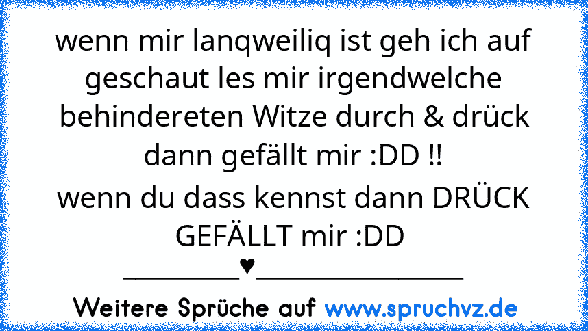 wenn mir lanqweiliq ist geh ich auf geschaut les mir irgendwelche behindereten Witze durch & drück dann gefällt mir :DD !!
wenn du dass kennst dann DRÜCK GEFÄLLT mir :DD  _________♥________________