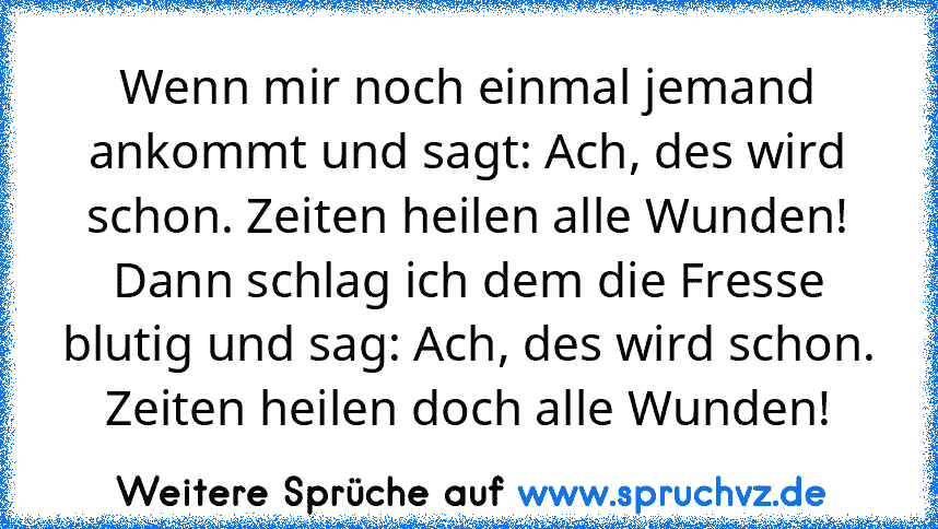 Wenn mir noch einmal jemand ankommt und sagt: Ach, des wird schon. Zeiten heilen alle Wunden! Dann schlag ich dem die Fresse blutig und sag: Ach, des wird schon. Zeiten heilen doch alle Wunden!