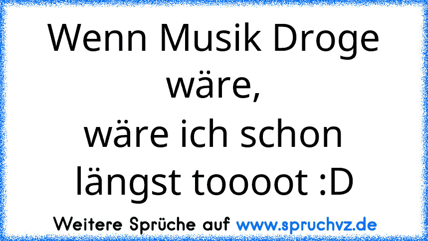 Wenn Musik Droge wäre,
wäre ich schon längst toooot :D