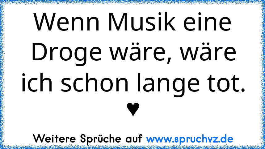 Wenn Musik eine Droge wäre, wäre ich schon lange tot. ♥