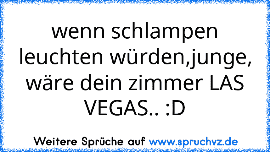 wenn schlampen leuchten würden,junge, wäre dein zimmer LAS VEGAS.. :D