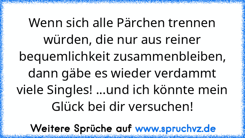 Wenn sich alle Pärchen trennen würden, die nur aus reiner bequemlichkeit zusammenbleiben, dann gäbe es wieder verdammt viele Singles! ...und ich könnte mein Glück bei dir versuchen!