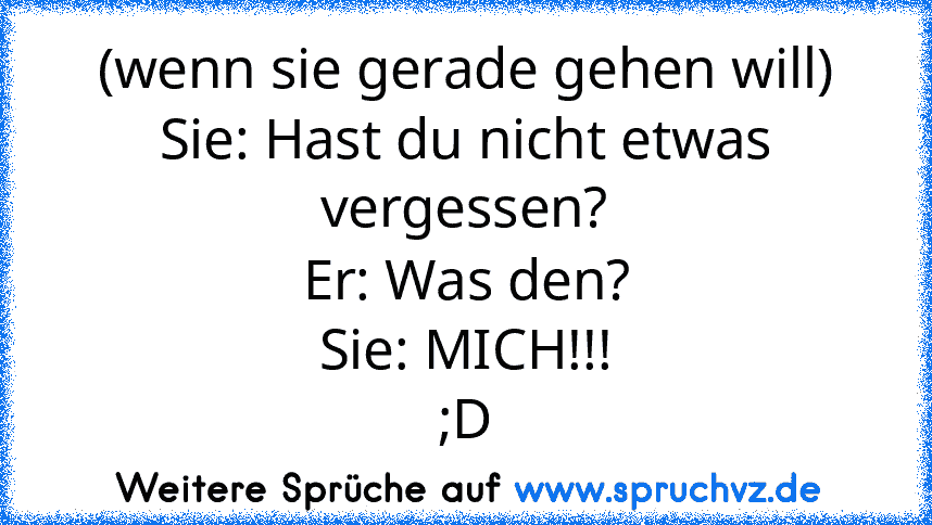 (wenn sie gerade gehen will)
Sie: Hast du nicht etwas vergessen?
Er: Was den?
Sie: MICH!!!
;D