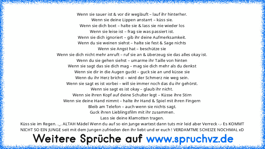 Wenn sie sauer ist & vor dir wegläuft – lauf ihr hinterher.
Wenn sie deine Lippen anstarrt – küss sie.
Wenn sie dich boxt – halte sie & lass sie nie wieder los
Wenn sie leise ist – frag sie was passiert ist.
Wenn sie dich ignoriert – gib ihr deine Aufmerksamkeit.
Wenn du sie weinen siehst – halte sie fest & Sage nichts
Wenn sie Angst hat – beschütze sie
Wenn sie dich nicht mehr anruft – ruf sie...