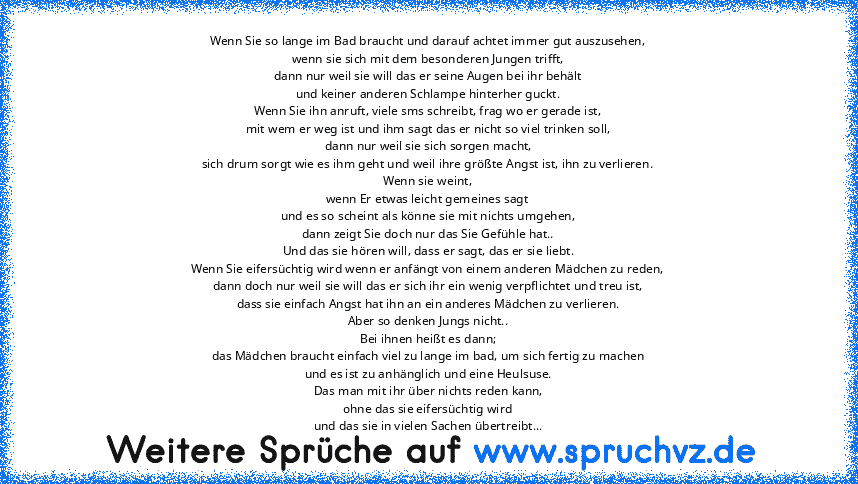 Wenn Sie so lange im Bad braucht und darauf achtet immer gut auszusehen,
wenn sie sich mit dem besonderen Jungen trifft,
dann nur weil sie will das er seine Augen bei ihr behält
und keiner anderen Schlampe hinterher guckt.
Wenn Sie ihn anruft, viele sms schreibt, frag wo er gerade ist,
mit wem er weg ist und ihm sagt das er nicht so viel trinken soll,
dann nur weil sie sich sorgen macht,
sich drum...