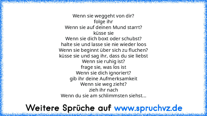 Wenn sie weggeht von dir?
folge ihr
Wenn sie auf deinen Mund starrt?
küsse sie
Wenn sie dich boxt oder schubst?
halte sie und lasse sie nie wieder loos
Wenn sie beginnt über sich zu fluchen?
küsse sie und sag ihr, dass du sie liebst
Wenn sie ruhig ist?
frage sie, was los ist
Wenn sie dich ignoriert?
gib ihr deine Aufmerksamkeit
Wenn sie weg zieht?
zieh ihr nach
Wenn du sie am schlimmsten siehst?
s...