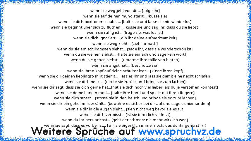 wenn sie weggeht von dir… [folge ihr]
wenn sie auf deinen mund starrt… [küsse sie]
wenn sie dich boxt oder schubst… [halte sie und lasse sie nie wieder los]
wenn sie beginnt über sich zu fluchen… [küsse sie und sag ihr, dass du sie liebst]
wenn sie ruhig ist… [frage sie, was los ist]
wenn sie dich ignoriert… [gib ihr deine aufmerksamkeit]
wenn sie weg zieht… [zieh ihr nach]
wenn du sie am schli...