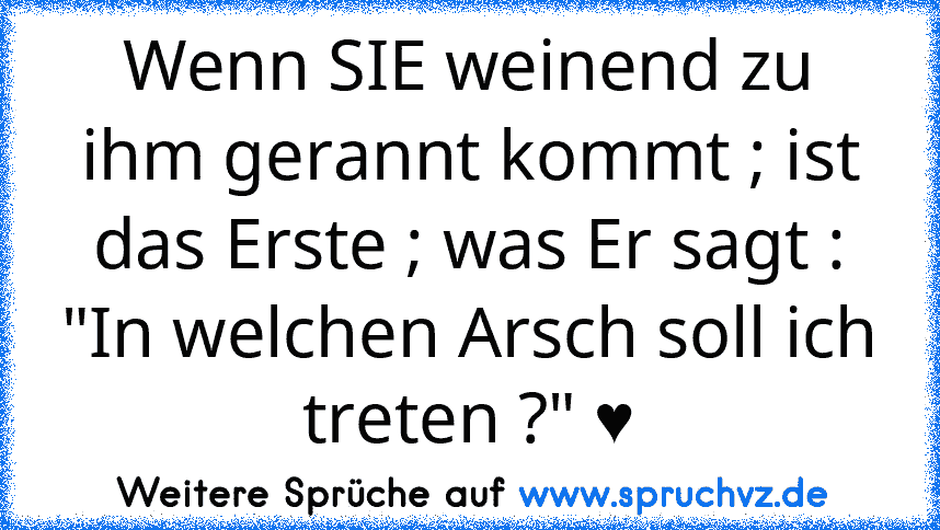 Wenn SIE weinend zu ihm gerannt kommt ; ist das Erste ; was Er sagt : "In welchen Arsch soll ich treten ?" ♥