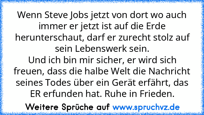 Wenn Steve Jobs jetzt von dort wo auch immer er jetzt ist auf die Erde herunterschaut, darf er zurecht stolz auf sein Lebenswerk sein.
Und ich bin mir sicher, er wird sich freuen, dass die halbe Welt die Nachricht seines Todes über ein Gerät erfährt, das ER erfunden hat. Ruhe in Frieden.