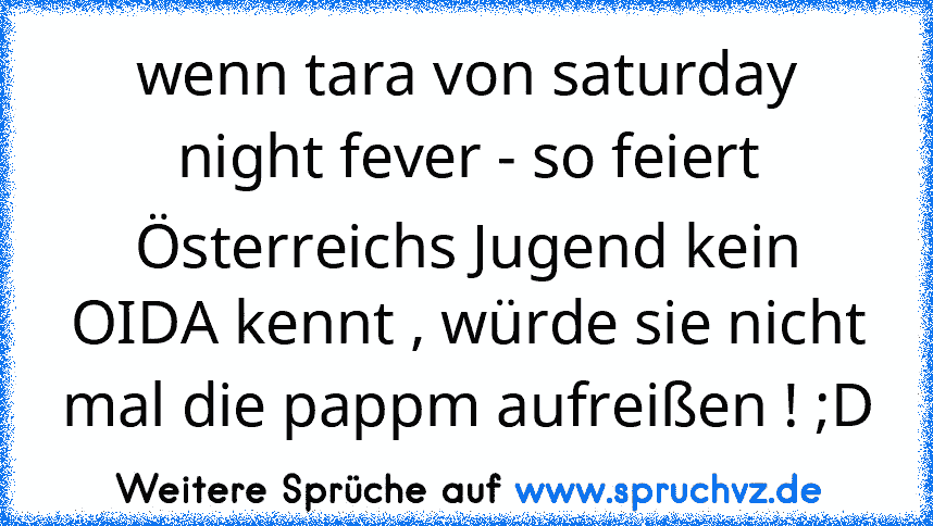 wenn tara von saturday night fever - so feiert Österreichs Jugend kein OIDA kennt , würde sie nicht mal die pappm aufreißen ! ;D