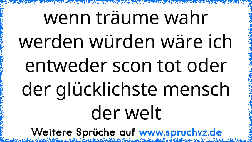 wenn träume wahr werden würden wäre ich entweder scon tot oder der glücklichste mensch der welt