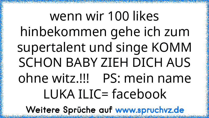 wenn wir 100 likes hinbekommen gehe ich zum supertalent und singe KOMM SCHON BABY ZIEH DICH AUS
ohne witz.!!!    PS: mein name LUKA ILIC= facebook