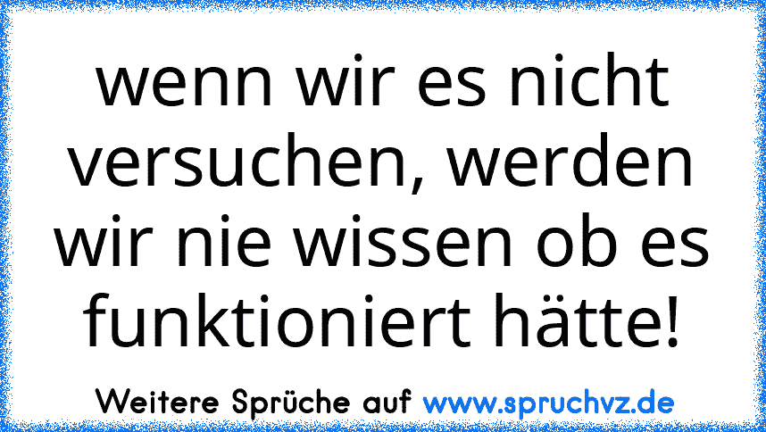 wenn wir es nicht versuchen, werden wir nie wissen ob es funktioniert hätte!