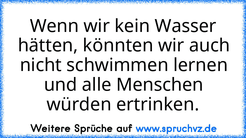 Wenn wir kein Wasser hätten, könnten wir auch nicht schwimmen lernen und alle Menschen würden ertrinken.