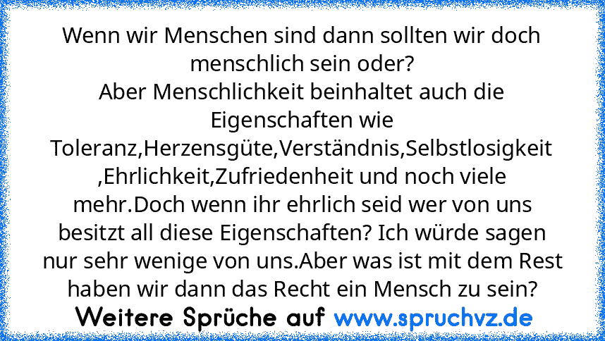 Wenn wir Menschen sind dann sollten wir doch menschlich sein oder?
Aber Menschlichkeit beinhaltet auch die Eigenschaften wie Toleranz,Herzensgüte,Verständnis,Selbstlosigkeit ,Ehrlichkeit,Zufriedenheit und noch viele mehr.Doch wenn ihr ehrlich seid wer von uns besitzt all diese Eigenschaften? Ich würde sagen nur sehr wenige von uns.Aber was ist mit dem Rest haben wir dann das Recht ein Mensch zu se...