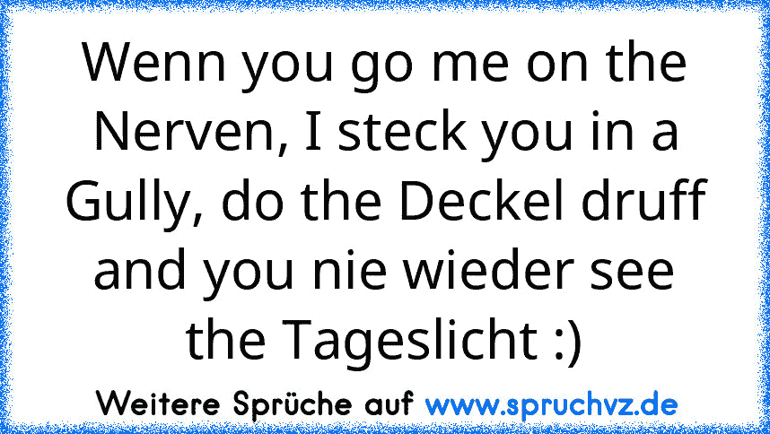 Wenn you go me on the Nerven, I steck you in a Gully, do the Deckel druff and you nie wieder see the Tageslicht :)