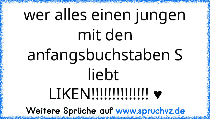 wer alles einen jungen mit den anfangsbuchstaben S liebt 
LIKEN!!!!!!!!!!!!!! ♥