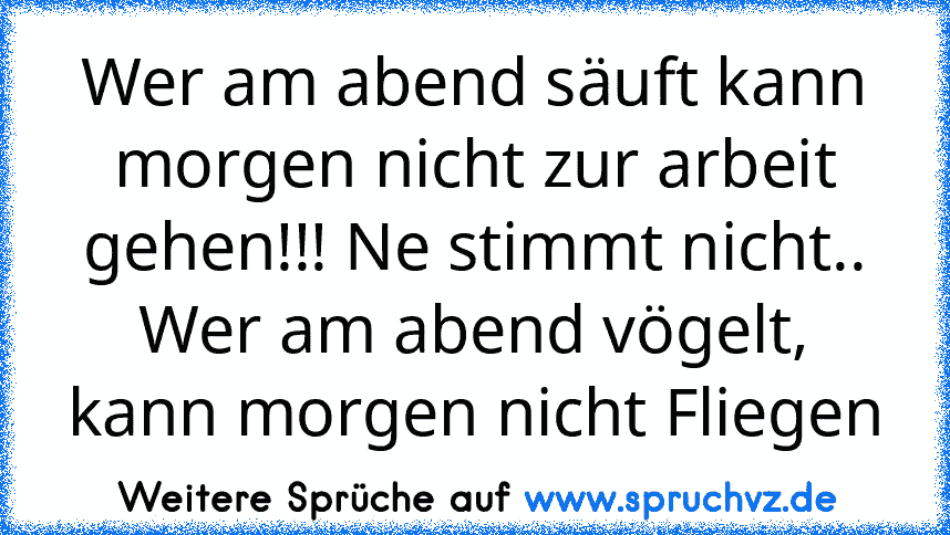 Wer am abend säuft kann morgen nicht zur arbeit gehen!!! Ne stimmt nicht.. Wer am abend vögelt, kann morgen nicht Fliegen