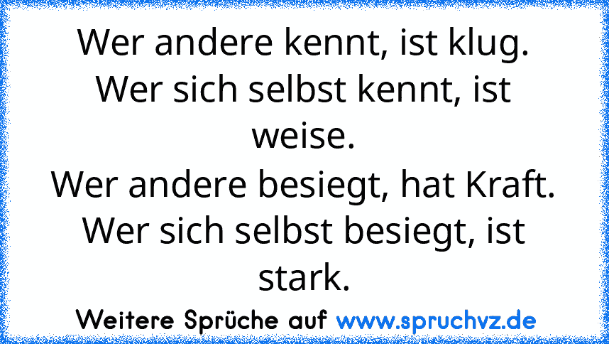 Wer andere kennt, ist klug.
Wer sich selbst kennt, ist weise.
Wer andere besiegt, hat Kraft.
Wer sich selbst besiegt, ist stark.