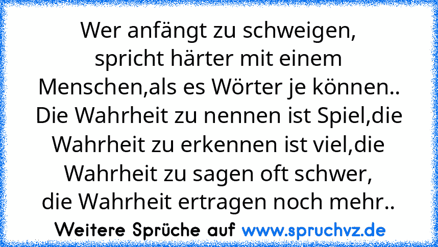 Wer anfängt zu schweigen,
spricht härter mit einem Menschen,als es Wörter je können..
Die Wahrheit zu nennen ist Spiel,die Wahrheit zu erkennen ist viel,die Wahrheit zu sagen oft schwer,
die Wahrheit ertragen noch mehr..