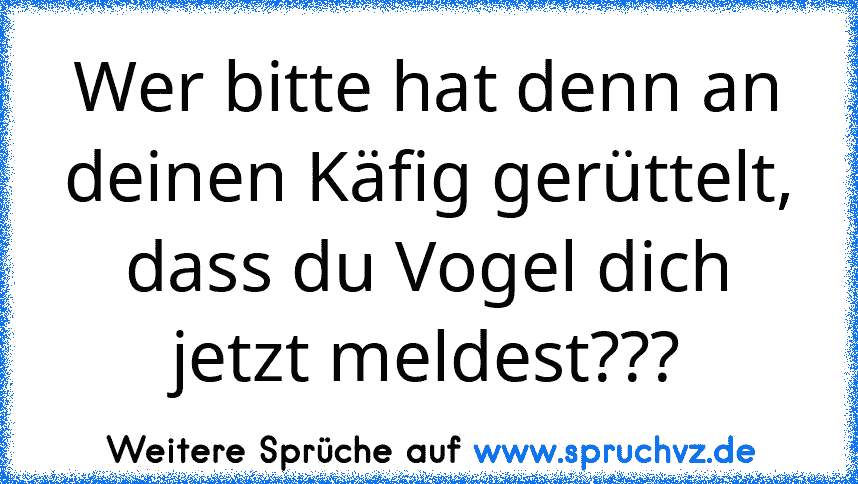 Wer bitte hat denn an deinen Käfig gerüttelt, dass du Vogel dich jetzt meldest???