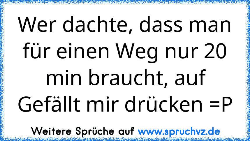 Wer dachte, dass man für einen Weg nur 20 min braucht, auf Gefällt mir drücken =P