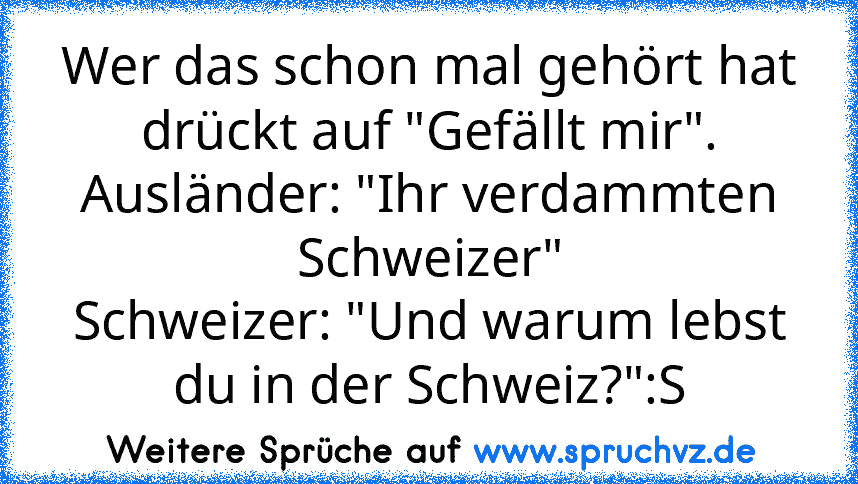 Wer das schon mal gehört hat drückt auf "Gefällt mir".
Ausländer: "Ihr verdammten Schweizer"
Schweizer: "Und warum lebst du in der Schweiz?":S