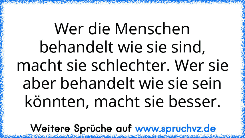 Wer die Menschen behandelt wie sie sind, macht sie schlechter. Wer sie aber behandelt wie sie sein könnten, macht sie besser.