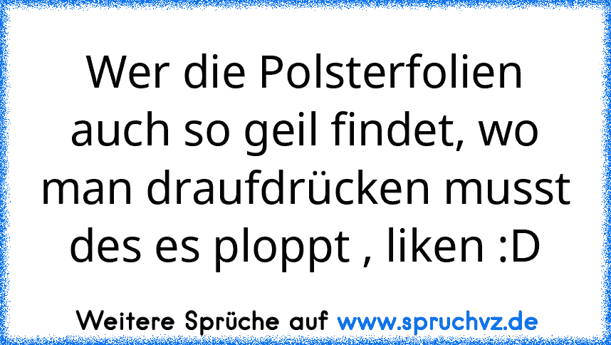 Wer die Polsterfolien auch so geil findet, wo man draufdrücken musst des es ploppt , liken :D