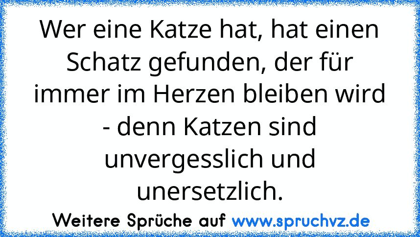 Wer eine Katze hat, hat einen Schatz gefunden, der für immer im Herzen bleiben wird - denn Katzen sind unvergesslich und unersetzlich.