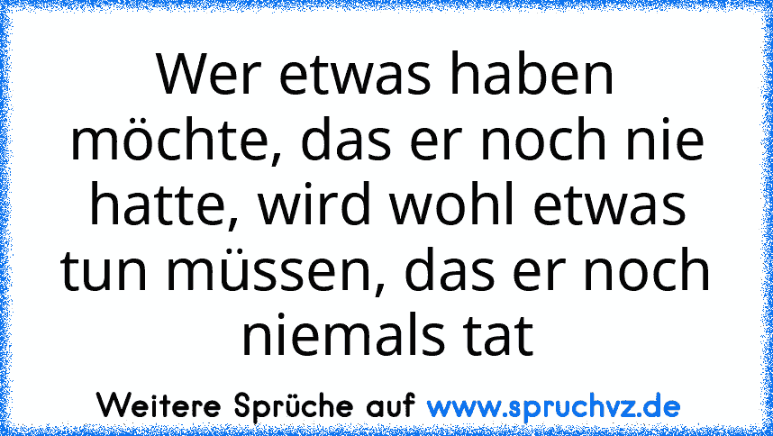 Wer etwas haben möchte, das er noch nie hatte, wird wohl etwas tun müssen, das er noch niemals tat