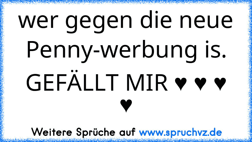 wer gegen die neue Penny-werbung is.
GEFÄLLT MIR ♥ ♥ ♥ ♥