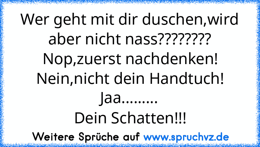 Wer geht mit dir duschen,wird aber nicht nass????????
Nop,zuerst nachdenken!
Nein,nicht dein Handtuch!
Jaa.........
Dein Schatten!!!