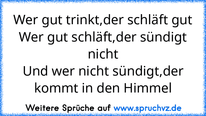 Wer gut trinkt,der schläft gut
Wer gut schläft,der sündigt nicht
Und wer nicht sündigt,der kommt in den Himmel