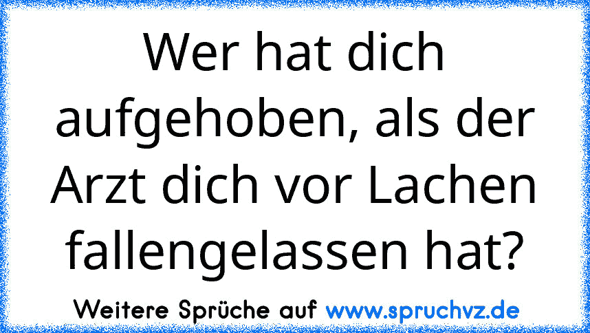 Wer hat dich aufgehoben, als der Arzt dich vor Lachen fallengelassen hat?